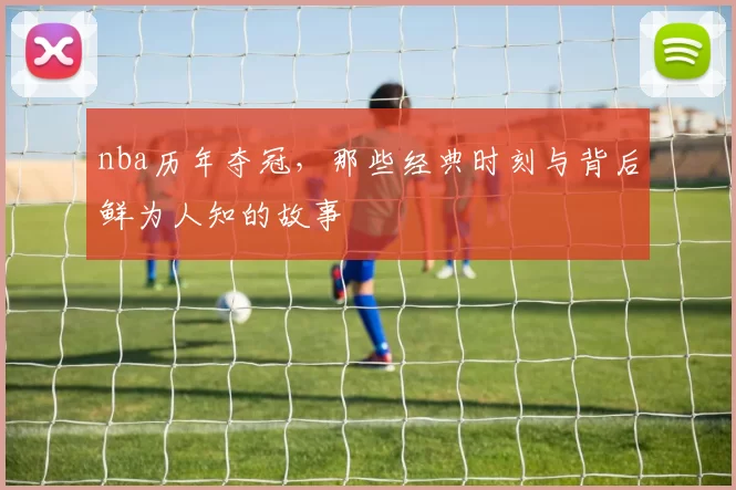 nba历年夺冠，那些经典时刻与背后鲜为人知的故事