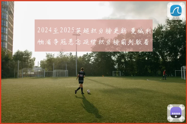 2024至2025英超积分榜更新 曼城利物浦争冠悬念延续积分榜前列胶着不减