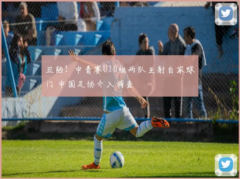 丑陋！中青赛U10组两队互射自家球门 中国足协介入调查