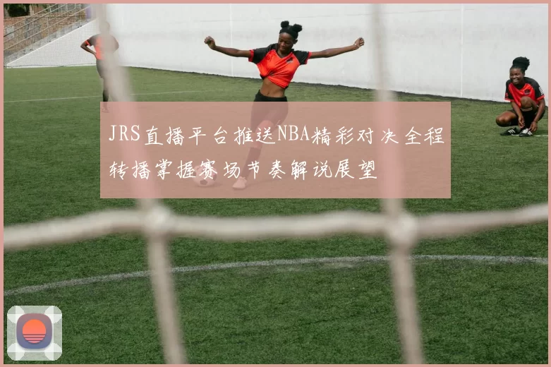 JRS直播平台推送NBA精彩对决全程转播掌握赛场节奏解说展望
