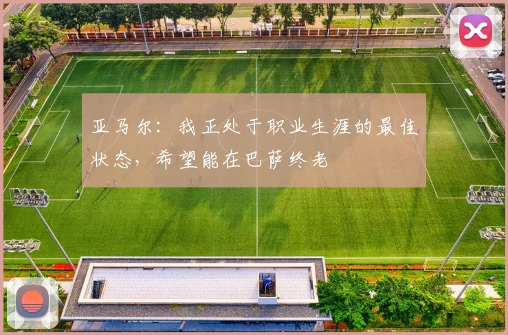 亚马尔：我正处于职业生涯的最佳状态，希望能在巴萨终老