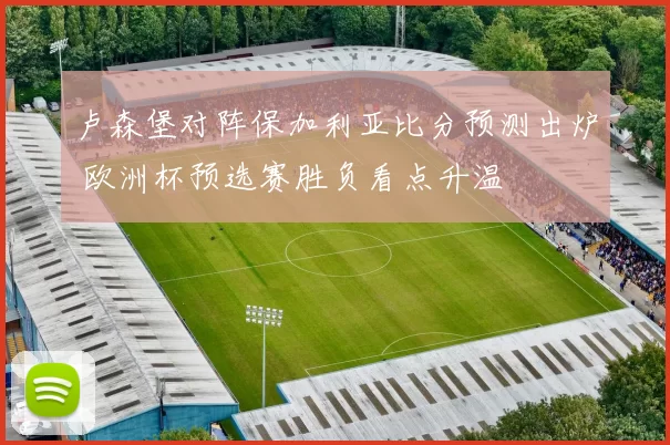 卢森堡对阵保加利亚比分预测出炉 欧洲杯预选赛胜负看点升温