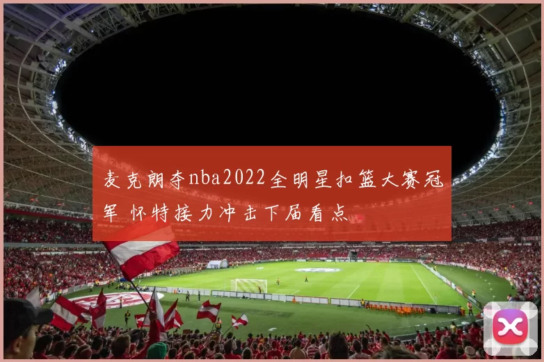 麦克朗夺nba2022全明星扣篮大赛冠军 怀特接力冲击下届看点