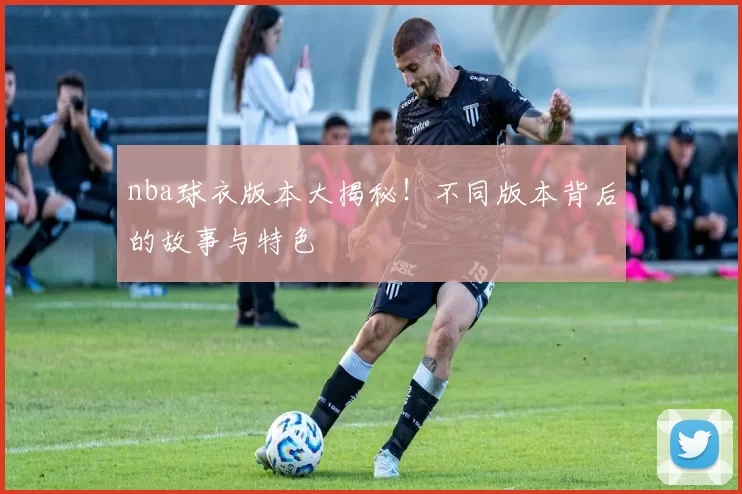 nba球衣版本大揭秘！不同版本背后的故事与特色