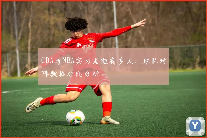 CBA与NBA实力差距有多大：球队对阵数据对比分析