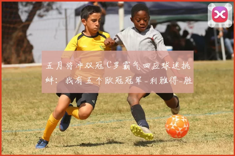 五月将冲双冠 C罗霸气回应球迷挑衅：我有五个欧冠冠军_利雅得_胜利_沙特