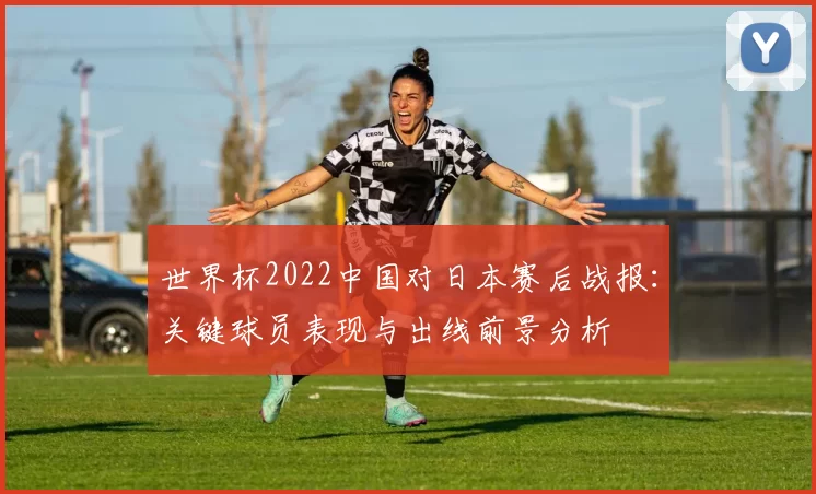 世界杯2022中国对日本赛后战报：关键球员表现与出线前景分析