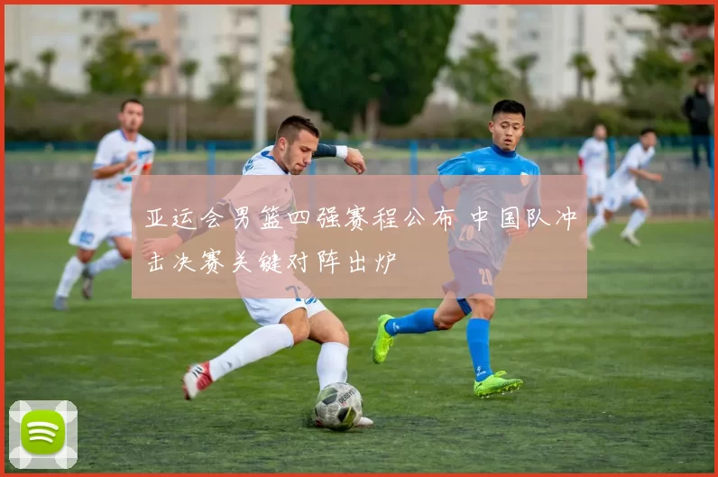 亚运会男篮四强赛程公布 中国队冲击决赛关键对阵出炉