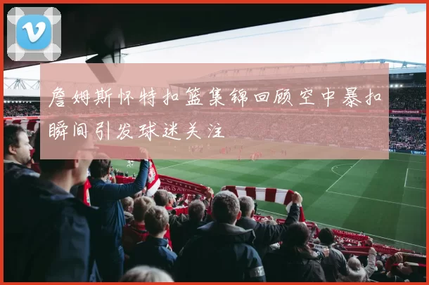 詹姆斯怀特扣篮集锦回顾空中暴扣瞬间引发球迷关注