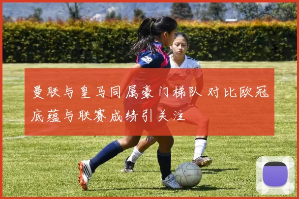 曼联与皇马同属豪门梯队 对比欧冠底蕴与联赛成绩引关注