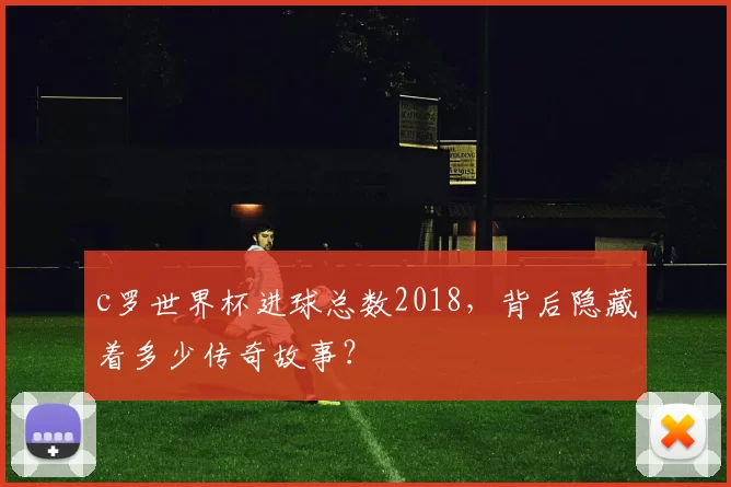 c罗世界杯进球总数2018，背后隐藏着多少传奇故事？