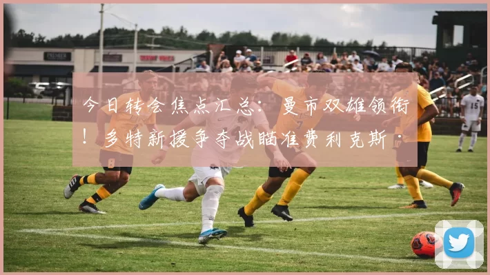今日转会焦点汇总：曼市双雄领衔！多特新援争夺战瞄准费利克斯·恩梅查