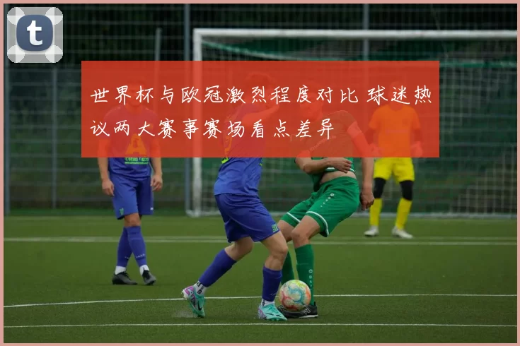 世界杯与欧冠激烈程度对比 球迷热议两大赛事赛场看点差异