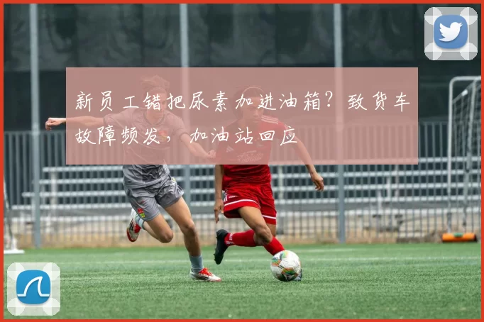 新员工错把尿素加进油箱？致货车故障频发，加油站回应