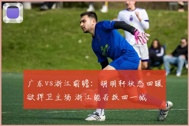 广东vs浙江前瞻:胡明轩状态回暖欲捍卫主场 浙江能否扳回一城
