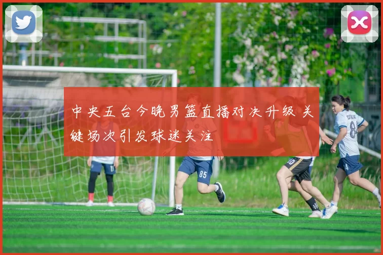 中央五台今晚男篮直播对决升级 关键场次引发球迷关注