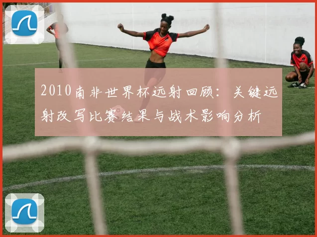 2010南非世界杯远射回顾:关键远射改写比赛结果与战术影响分析
