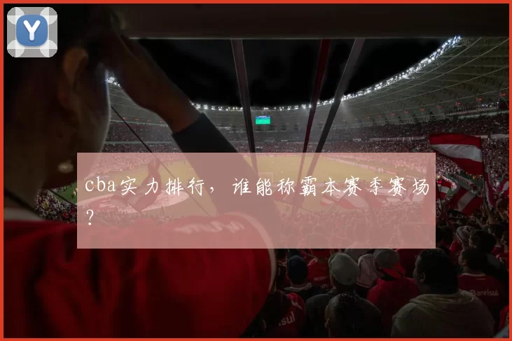 cba实力排行，谁能称霸本赛季赛场？