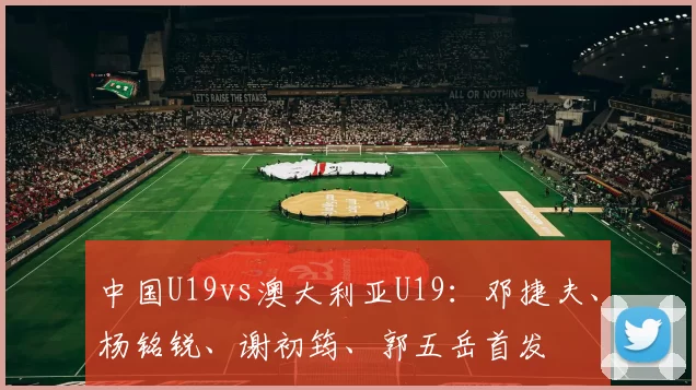 中国U19vs澳大利亚U19：邓捷夫、杨铭锐、谢初筠、郭五岳首发