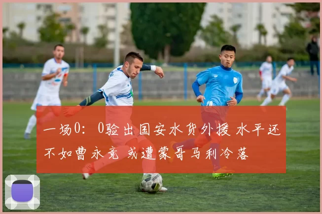 一场0：0验出国安水货外援 水平还不如曹永竞 或遭蒙哥马利冷落
