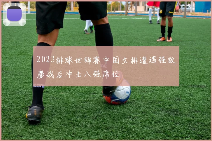 2023排球世锦赛中国女排遭遇强敌鏖战后冲击八强席位