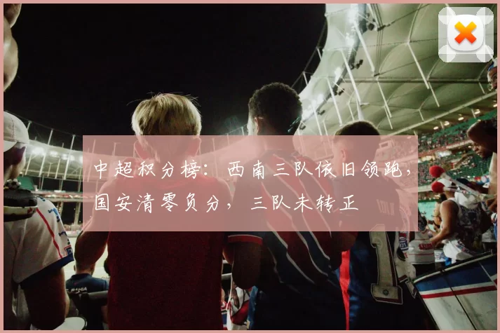 中超积分榜：西南三队依旧领跑，国安清零负分，三队未转正
