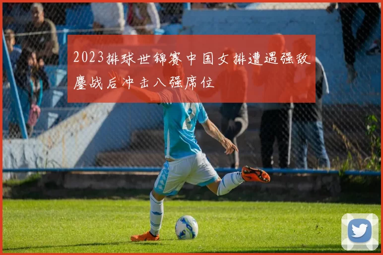 2023排球世锦赛中国女排遭遇强敌鏖战后冲击八强席位