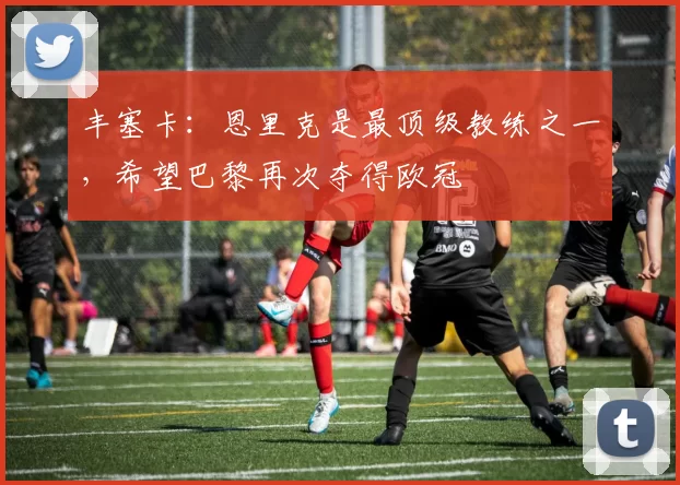 丰塞卡：恩里克是最顶级教练之一，希望巴黎再次夺得欧冠