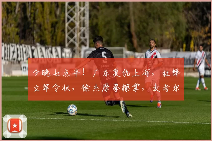 今晚七点半！广东复仇上海，杜锋立军令状，徐杰摩拳擦掌，麦考尔或首秀_赛季_山西_同曦