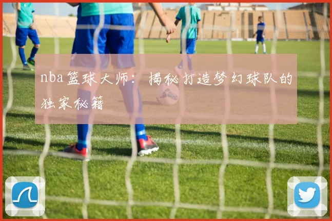 nba篮球大师：揭秘打造梦幻球队的独家秘籍