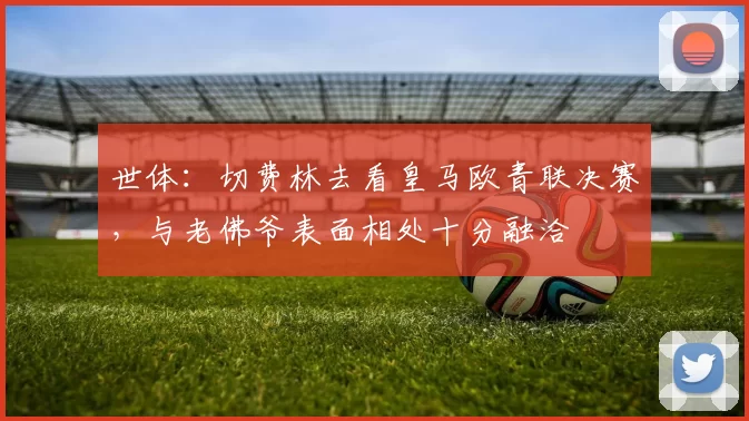 世体：切费林去看皇马欧青联决赛，与老佛爷表面相处十分融洽