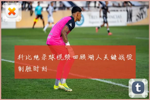 科比绝杀球视频回顾湖人关键战役制胜时刻