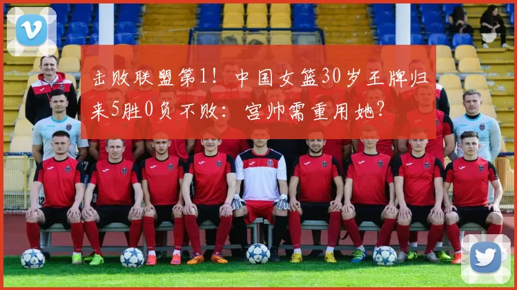 击败联盟第1！中国女篮30岁王牌归来5胜0负不败：宫帅需重用她？