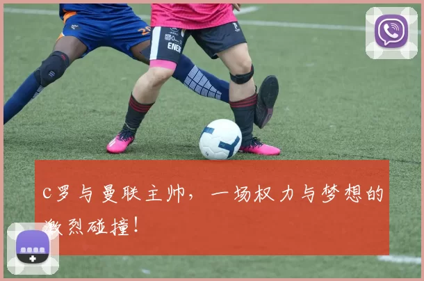 c罗与曼联主帅,一场权力与梦想的激烈碰撞!