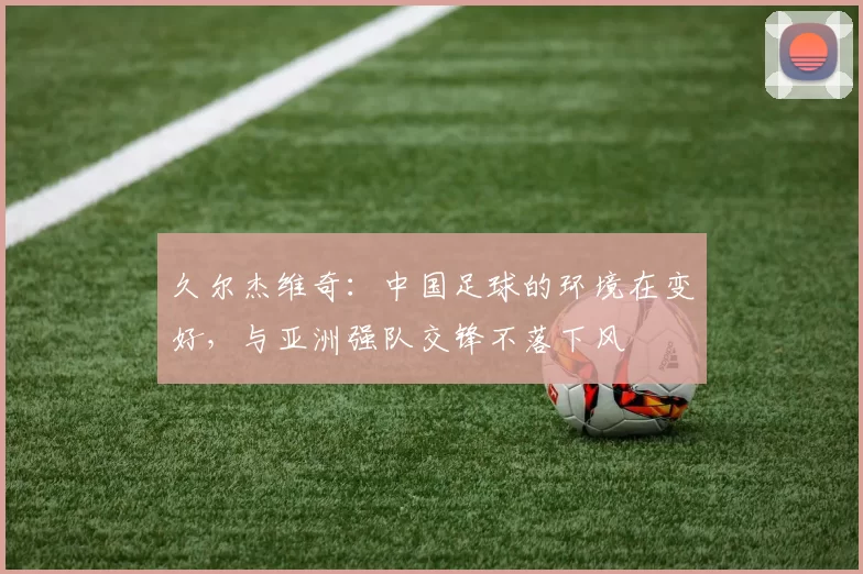 久尔杰维奇：中国足球的环境在变好，与亚洲强队交锋不落下风