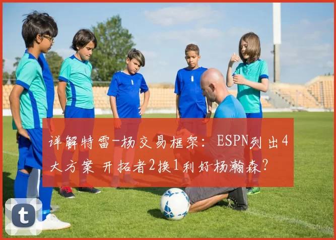 详解特雷-杨交易框架：ESPN列出4大方案 开拓者2换1利好杨瀚森？