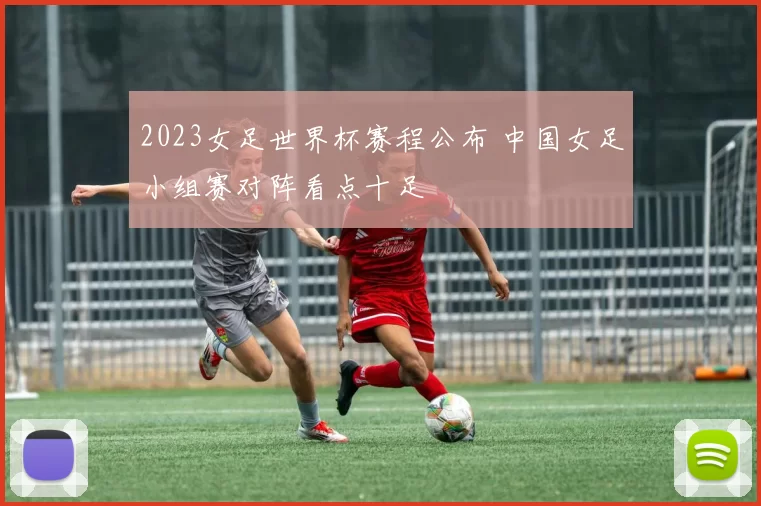 2023女足世界杯赛程公布 中国女足小组赛对阵看点十足