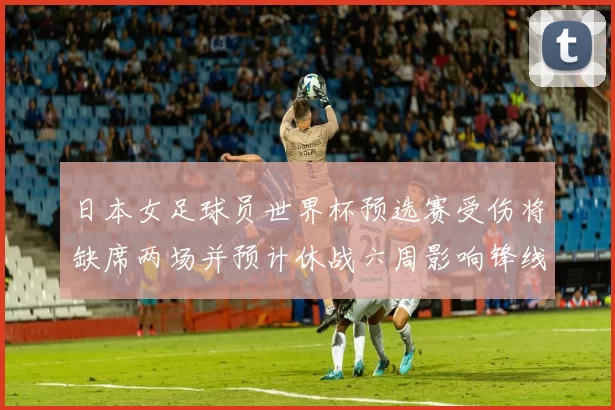 日本女足球员世界杯预选赛受伤将缺席两场并预计休战六周影响锋线轮换