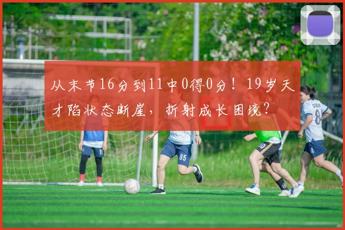 从末节16分到11中0得0分！19岁天才陷状态断崖，折射成长困境？