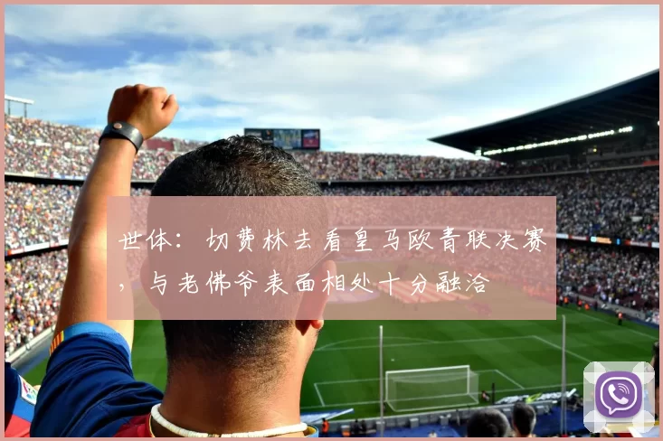 世体：切费林去看皇马欧青联决赛，与老佛爷表面相处十分融洽