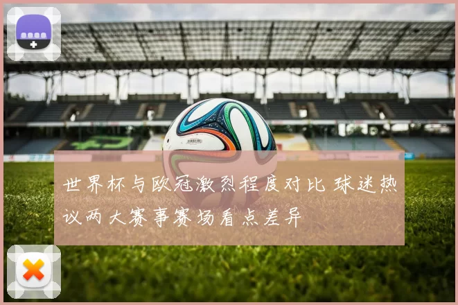 世界杯与欧冠激烈程度对比 球迷热议两大赛事赛场看点差异