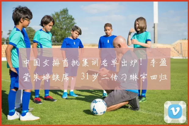 中国女排首批集训名单出炉！李盈莹朱婷缺席，31岁二传刁琳宇回归