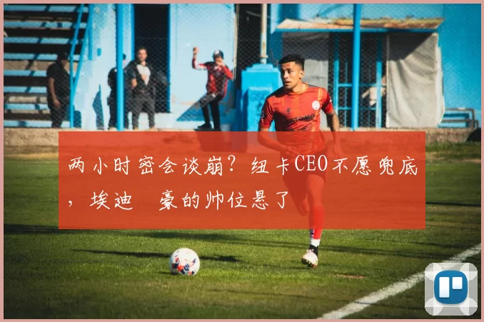 两小时密会谈崩？纽卡CEO不愿兜底，埃迪・豪的帅位悬了