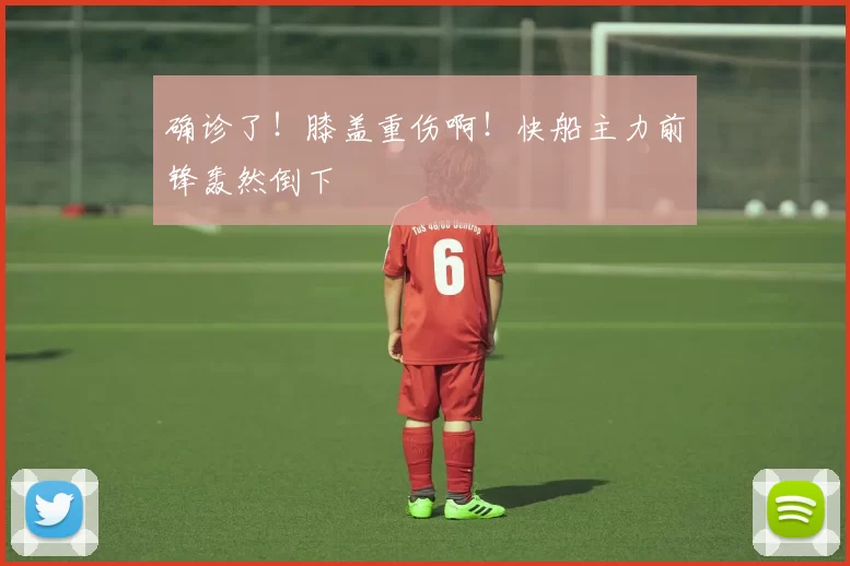 确诊了!膝盖重伤啊!快船主力前锋轰然倒下