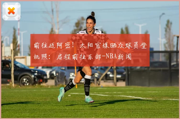 前往迈阿密！太阳官媒晒众球员登机照：启程前往东部-NBA新闻