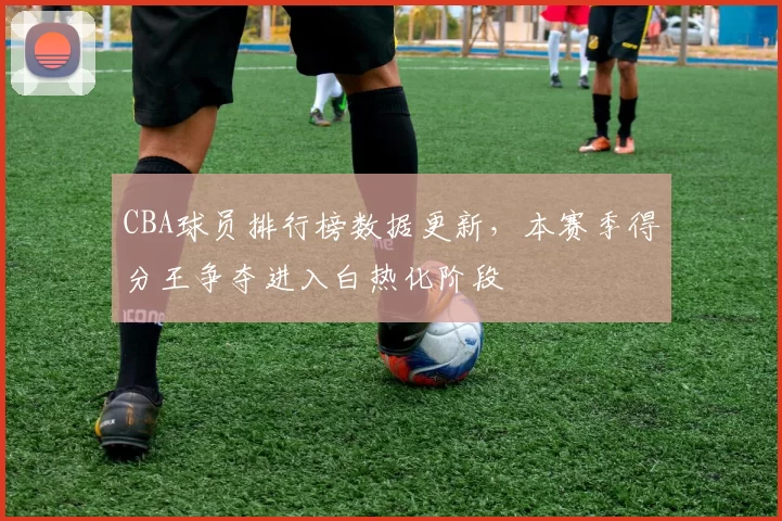 CBA球员排行榜数据更新，本赛季得分王争夺进入白热化阶段