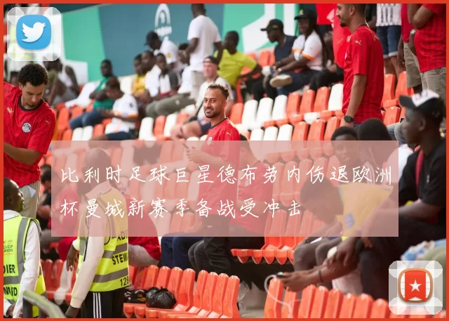比利时足球巨星德布劳内伤退欧洲杯曼城新赛季备战受冲击