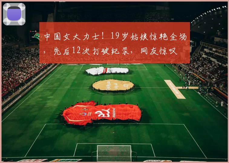 中国女大力士！19岁姑娘惊艳全场，先后12次打破纪录，网友惊叹