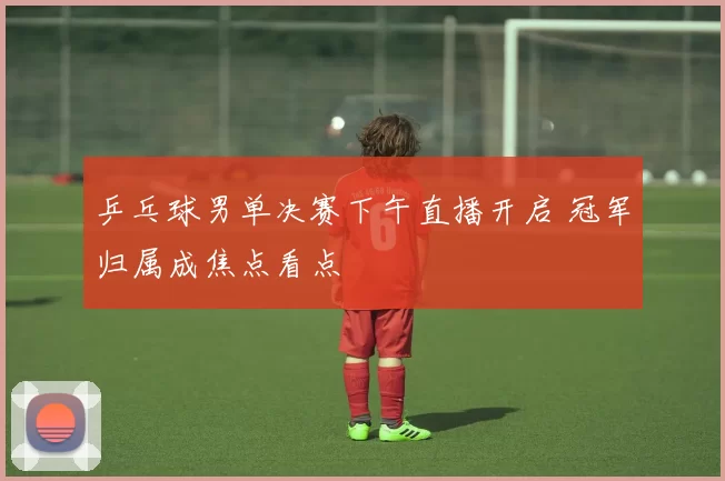 乒乓球男单决赛下午直播开启 冠军归属成焦点看点