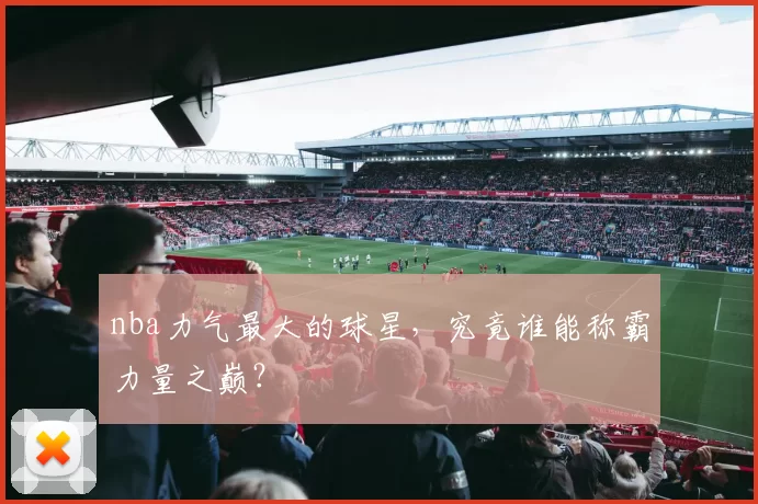 nba力气最大的球星，究竟谁能称霸力量之巅？